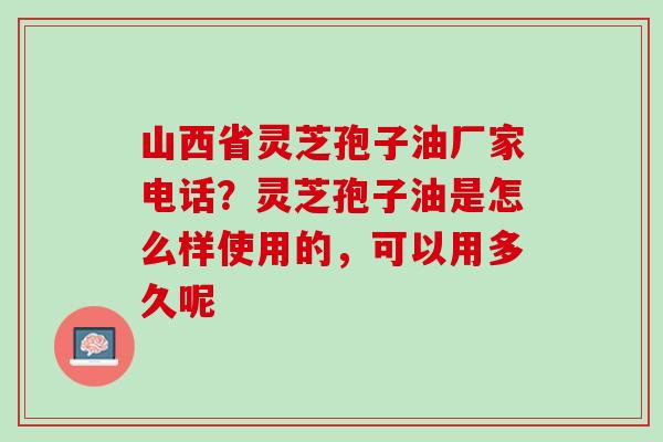 山西省灵芝孢子油厂家电话？灵芝孢子油是怎么样使用的，可以用多久呢