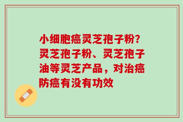 小细胞灵芝孢子粉?灵芝孢子粉、灵芝孢子油等灵芝产品,对防有没有功效 小细胞灵芝孢子粉?灵芝孢子粉、灵芝孢子油等灵芝产品,对防有没有功效