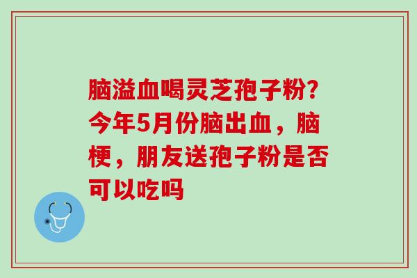 脑溢血喝灵芝孢子粉？今年5月份脑出血，脑梗，朋友送孢子粉是否可以吃吗