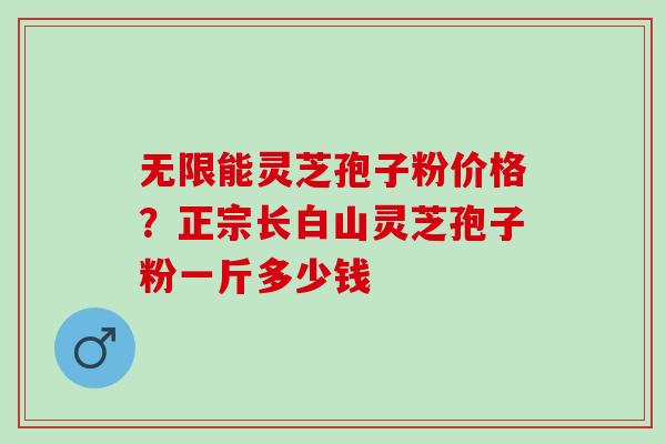 无限能灵芝孢子粉价格？正宗长白山灵芝孢子粉一斤多少钱