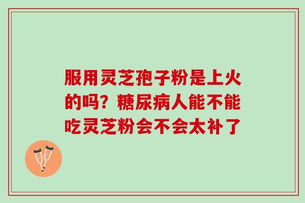 服用灵芝孢子粉是上火的吗?人能不能吃灵芝粉会不会太补了 服用灵芝孢子粉是上火的吗?人能不能吃灵芝粉会不会太补了