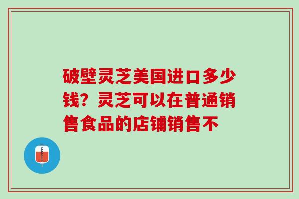 破壁灵芝美国进口多少钱？灵芝可以在普通销售食品的店铺销售不