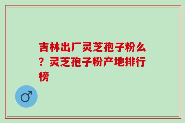 吉林出厂灵芝孢子粉么？灵芝孢子粉产地排行榜