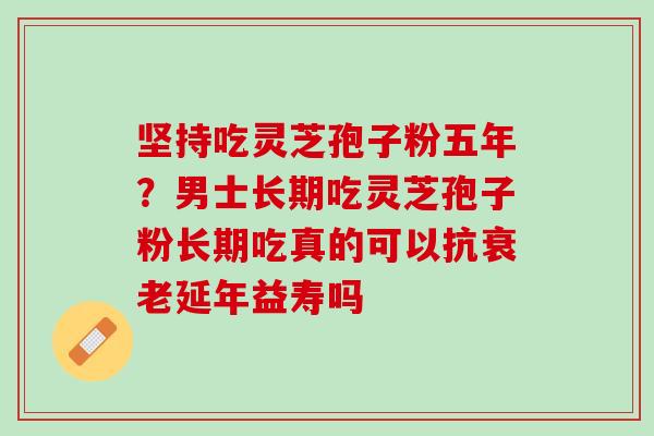 坚持吃灵芝孢子粉五年？男士长期吃灵芝孢子粉长期吃真的可以抗衰老延年益寿吗
