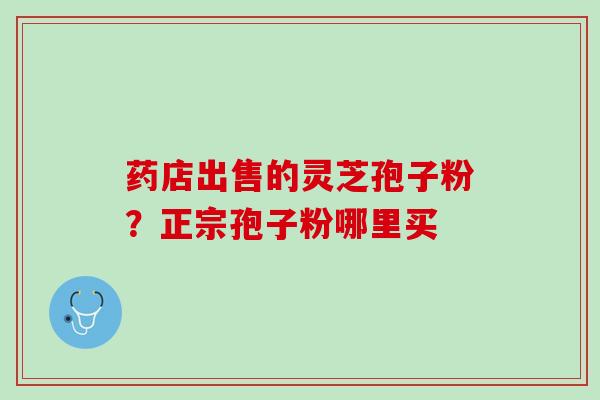 药店出售的灵芝孢子粉?正宗孢子粉哪里买 药店出售的灵芝孢子粉?正宗孢子粉哪里买