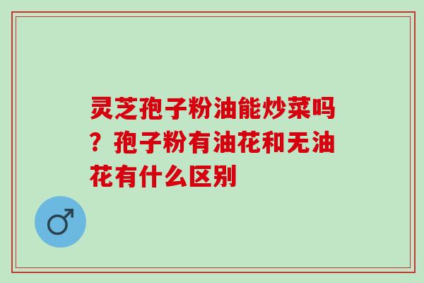 灵芝孢子粉油能炒菜吗？孢子粉有油花和无油花有什么区别