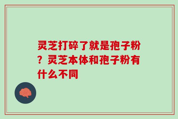 灵芝打碎了就是孢子粉？灵芝本体和孢子粉有什么不同