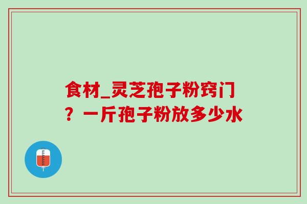 食材_灵芝孢子粉窍门?一斤孢子粉放多少水 食材_灵芝孢子粉窍门?一斤孢子粉放多少水