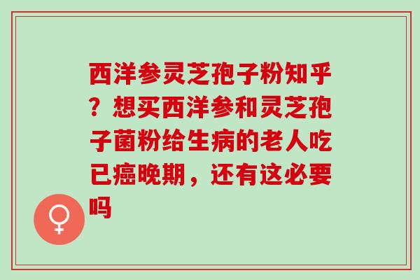 西洋参灵芝孢子粉知乎？想买西洋参和灵芝孢子菌粉给生病的老人吃已癌晚期，还有这必要吗