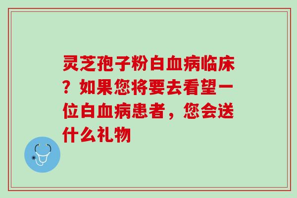 灵芝孢子粉白血病临床？如果您将要去看望一位白血病患者，您会送什么礼物
