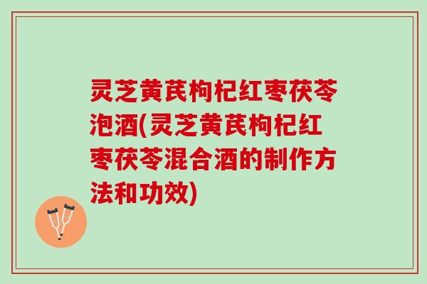 灵芝黄芪枸杞红枣茯苓泡酒(灵芝黄芪枸杞红枣茯苓混合酒的制作方法和功效)