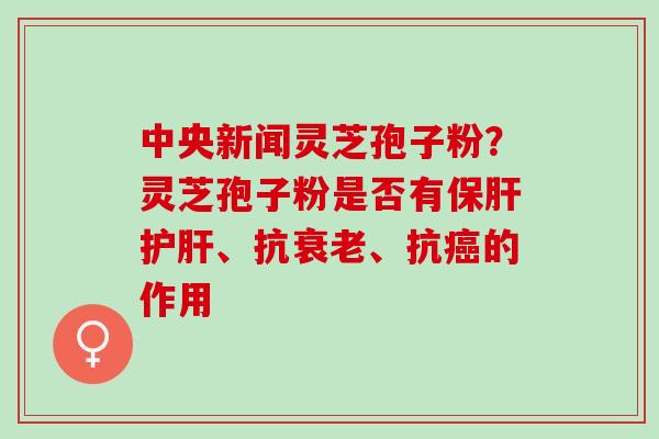中央新闻灵芝孢子粉?灵芝孢子粉是否有、抗、抗的作用 中央新闻灵芝孢子粉?灵芝孢子粉是否有、抗、抗的作用