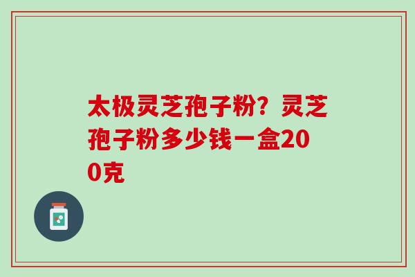 太极灵芝孢子粉？灵芝孢子粉多少钱一盒200克