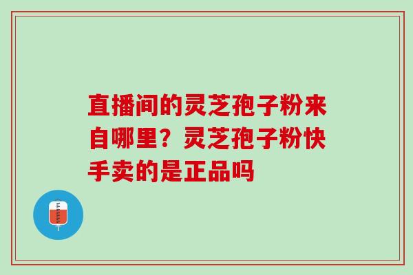 直播间的灵芝孢子粉来自哪里?灵芝孢子粉快手卖的是正品吗 直播间的灵芝孢子粉来自哪里?灵芝孢子粉快手卖的是正品吗