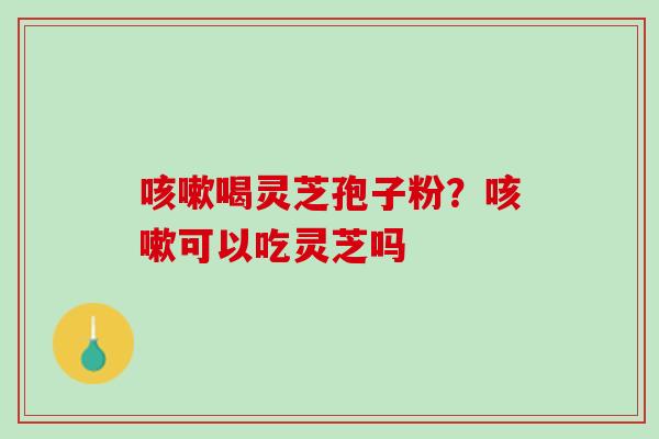 咳嗽喝灵芝孢子粉？咳嗽可以吃灵芝吗