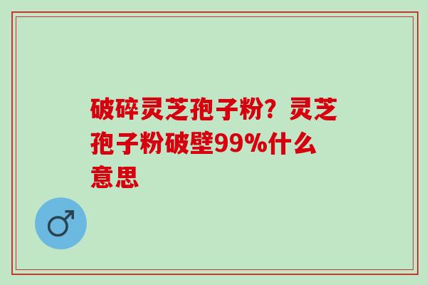 破碎灵芝孢子粉？灵芝孢子粉破壁99%什么意思