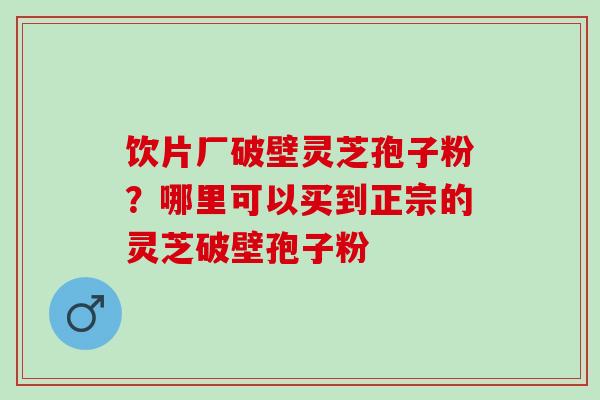 饮片厂破壁灵芝孢子粉？哪里可以买到正宗的灵芝破壁孢子粉