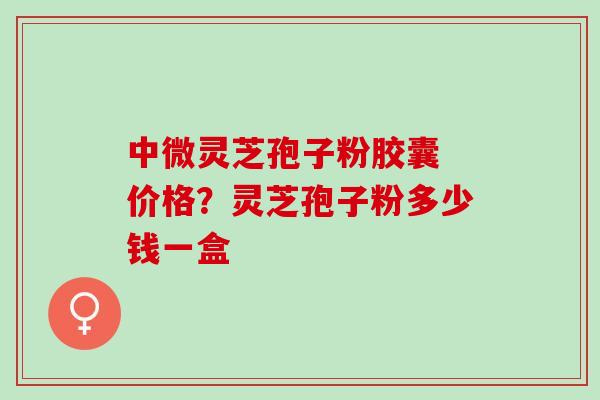 中微灵芝孢子粉胶囊 价格？灵芝孢子粉多少钱一盒