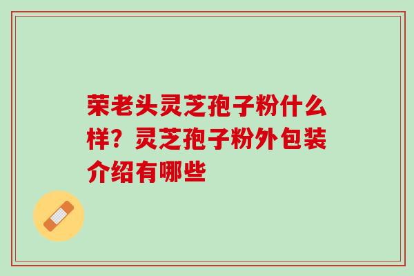 荣老头灵芝孢子粉什么样？灵芝孢子粉外包装介绍有哪些