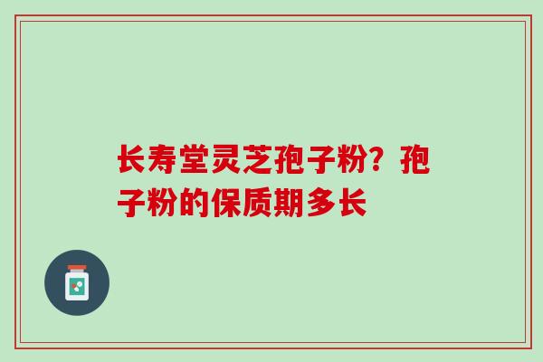 长寿堂灵芝孢子粉?孢子粉的保质期多长 长寿堂灵芝孢子粉?孢子粉的保质期多长