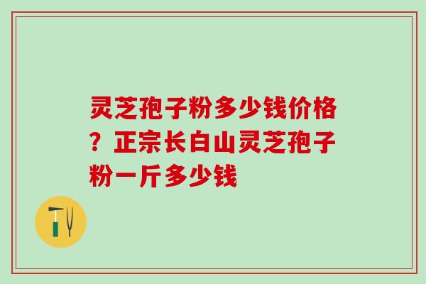 灵芝孢子粉多少钱价格？正宗长白山灵芝孢子粉一斤多少钱