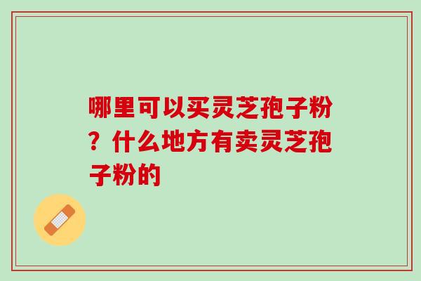 哪里可以买灵芝孢子粉?什么地方有卖灵芝孢子粉的 哪里可以买灵芝孢子粉?什么地方有卖灵芝孢子粉的
