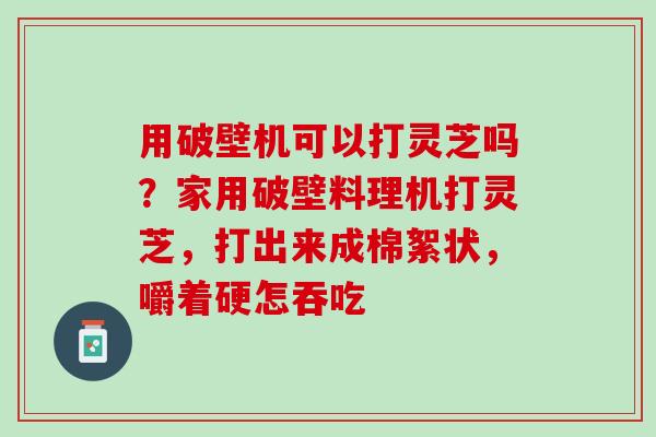 用破壁机可以打灵芝吗？家用破壁料理机打灵芝，打出来成棉絮状，嚼着硬怎吞吃