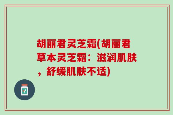 胡丽君灵芝霜(胡丽君草本灵芝霜:滋润,舒缓不适) 胡丽君灵芝霜(胡丽君草本灵芝霜:滋润,舒缓不适)