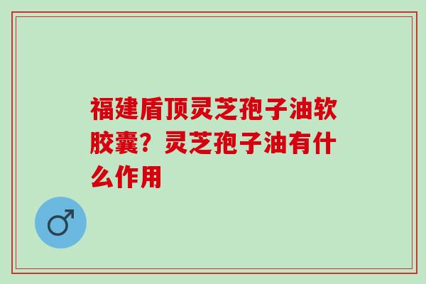 福建盾顶灵芝孢子油软胶囊？灵芝孢子油有什么作用