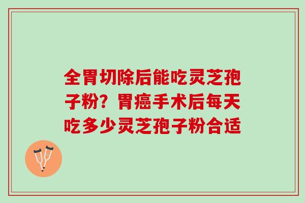 全胃切除后能吃灵芝孢子粉？胃癌手术后每天吃多少灵芝孢子粉合适