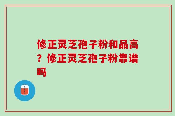 修正灵芝孢子粉和品高？修正灵芝孢子粉靠谱吗
