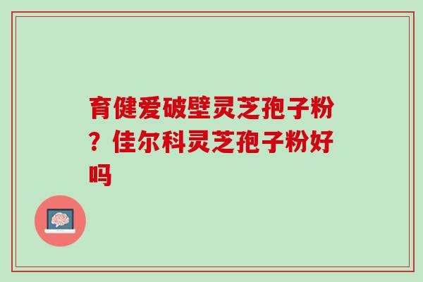 育健爱破壁灵芝孢子粉？佳尔科灵芝孢子粉好吗