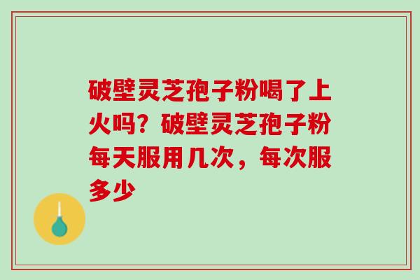 破壁灵芝孢子粉喝了上火吗?破壁灵芝孢子粉每天服用几次,每次服多少 破壁灵芝孢子粉喝了上火吗?破壁灵芝孢子粉每天服用几次,每次服多少