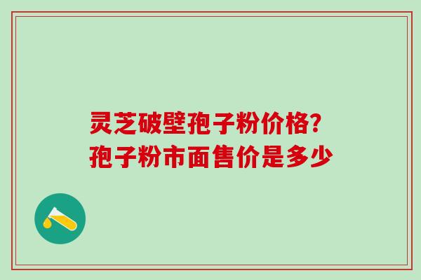 灵芝破壁孢子粉价格？孢子粉市面售价是多少