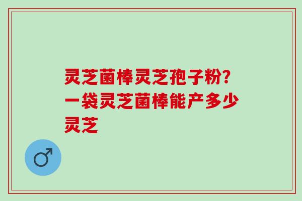 灵芝菌棒灵芝孢子粉？一袋灵芝菌棒能产多少灵芝