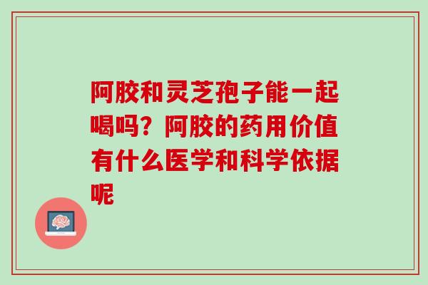 阿胶和灵芝孢子能一起喝吗？阿胶的药用价值有什么医学和科学依据呢