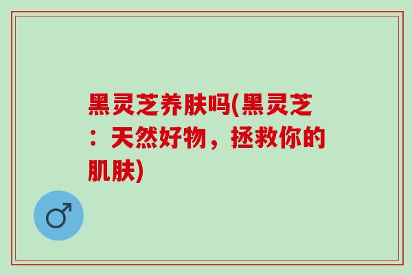 黑灵芝养肤吗(黑灵芝：天然好物，拯救你的)