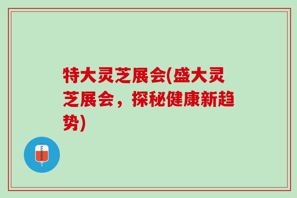 特大灵芝展会(盛大灵芝展会,探秘健康新趋势) 特大灵芝展会(盛大灵芝展会,探秘健康新趋势)