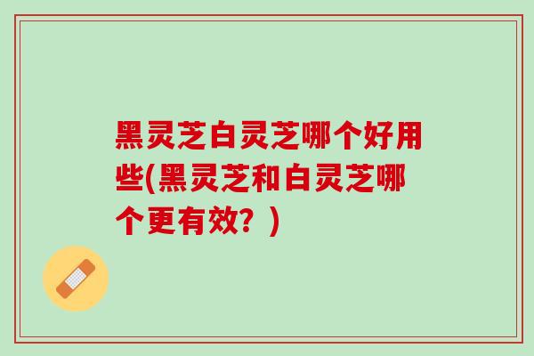 黑灵芝白灵芝哪个好用些(黑灵芝和白灵芝哪个更有效？)