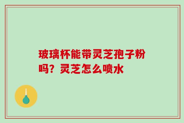 玻璃杯能带灵芝孢子粉吗？灵芝怎么喷水