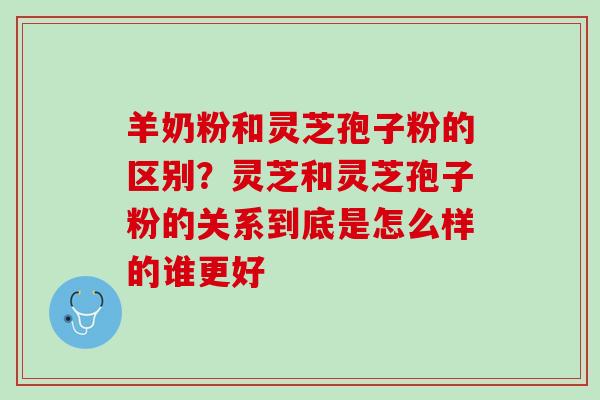 羊奶粉和灵芝孢子粉的区别？灵芝和灵芝孢子粉的关系到底是怎么样的谁更好