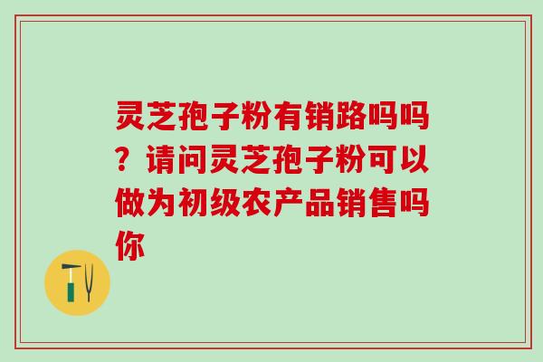 灵芝孢子粉有销路吗吗？请问灵芝孢子粉可以做为初级农产品销售吗你