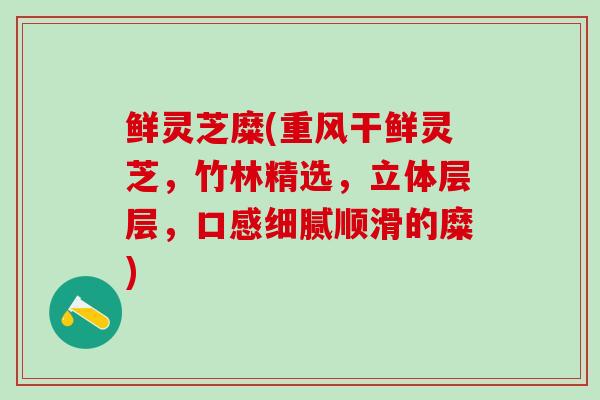 鲜灵芝糜(重风干鲜灵芝，竹林精选，立体层层，口感细腻顺滑的糜)