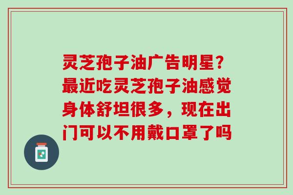 灵芝孢子油广告明星?近吃灵芝孢子油感觉身体舒坦很多,现在出门可以不用戴口罩了吗 灵芝孢子油广告明星?近吃灵芝孢子油感觉身体舒坦很多,现在出门可以不用戴口罩了吗