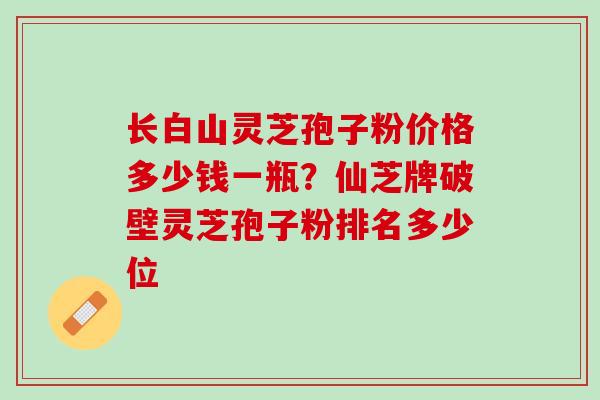 长白山灵芝孢子粉价格多少钱一瓶?仙芝牌破壁灵芝孢子粉排名多少位 长白山灵芝孢子粉价格多少钱一瓶?仙芝牌破壁灵芝孢子粉排名多少位