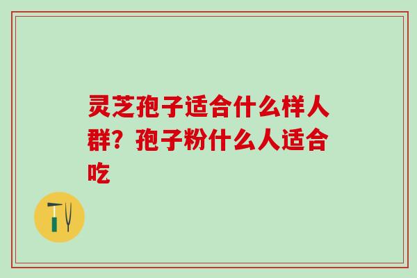 灵芝孢子适合什么样人群？孢子粉什么人适合吃
