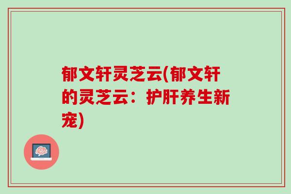 郁文轩灵芝云(郁文轩的灵芝云：护肝养生新宠)