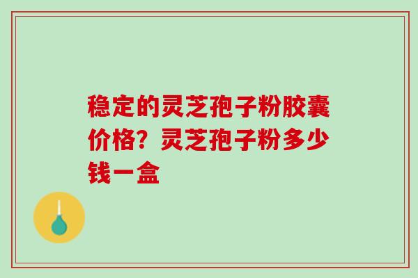 稳定的灵芝孢子粉胶囊价格？灵芝孢子粉多少钱一盒