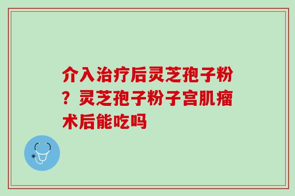 介入后灵芝孢子粉？灵芝孢子粉子宫术后能吃吗