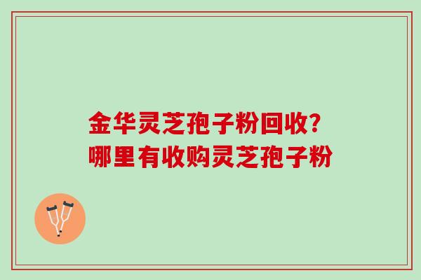 金华灵芝孢子粉回收？哪里有收购灵芝孢子粉